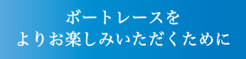 ボートレースをより一層お楽しみいただくために